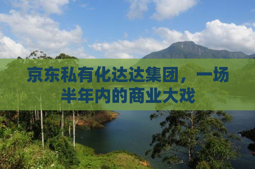 京东私有化达达集团，一场半年内的商业大戏