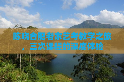 陈晓合肥老家艺考教学之旅，三次课程的深度体验