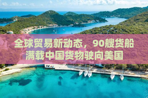 全球贸易新动态，90艘货船满载中国货物驶向美国