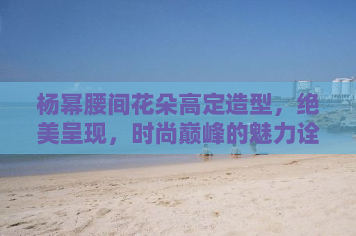 杨幂腰间花朵高定造型，绝美呈现，时尚巅峰的魅力诠释