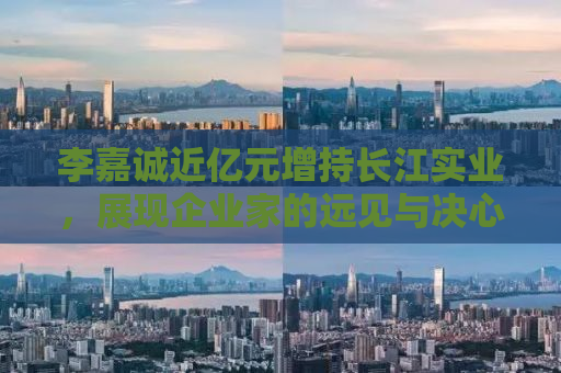 李嘉诚近亿元增持长江实业，展现企业家的远见与决心