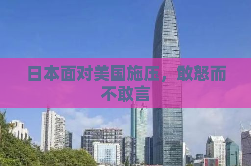 日本面对美国施压，敢怒而不敢言