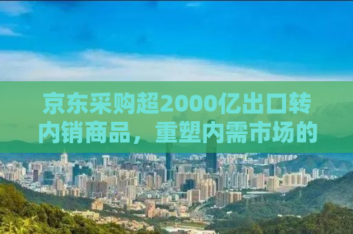 京东采购超2000亿出口转内销商品，重塑内需市场的新机遇与挑战