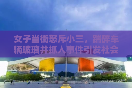 女子当街怒斥小三，踹碎车辆玻璃并抓人事件引发社会热议