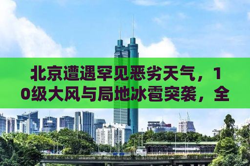 北京遭遇罕见恶劣天气，10级大风与局地冰雹突袭，全城戒备应对