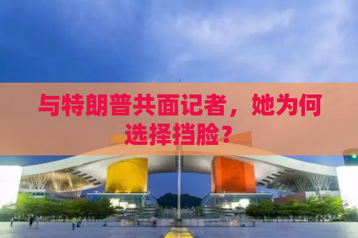 与特朗普共面记者，她为何选择挡脸？