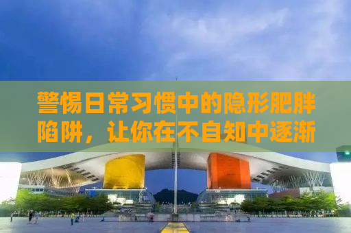 警惕日常习惯中的隐形肥胖陷阱，让你在不自知中逐渐增重