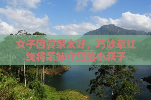女子因婆家太好，巧妙牵红线将亲妹介绍给小叔子