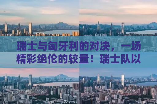 瑞士与匈牙利的对决，一场精彩绝伦的较量！瑞士队以3-1战胜匈牙利队，展现欧洲足球的巅峰对决！