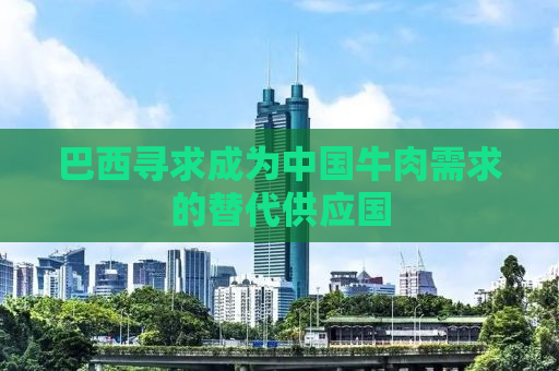 巴西寻求成为中国牛肉需求的替代供应国