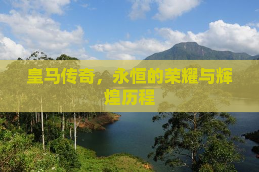 皇马传奇，永恒的荣耀与辉煌历程