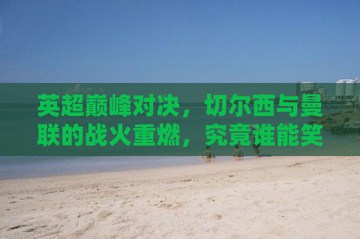 英超巅峰对决，切尔西与曼联的战火重燃，究竟谁能笑傲赛场？