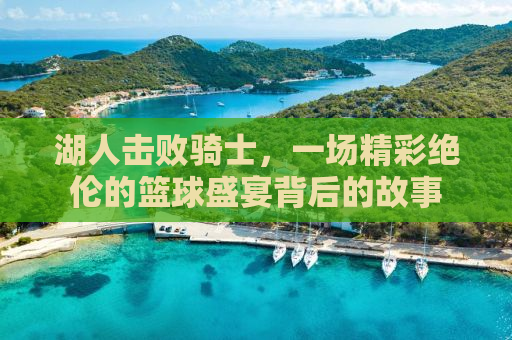 湖人击败骑士，一场精彩绝伦的篮球盛宴背后的故事