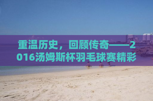 重温历史，回顾传奇——2016汤姆斯杯羽毛球赛精彩瞬间回顾