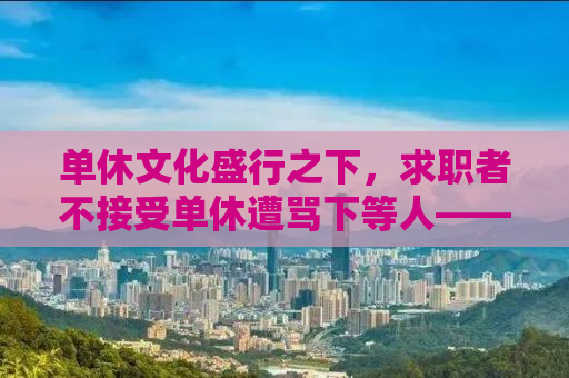 单休文化盛行之下，求职者不接受单休遭骂下等人——我们需要理性探讨背后的社会问题