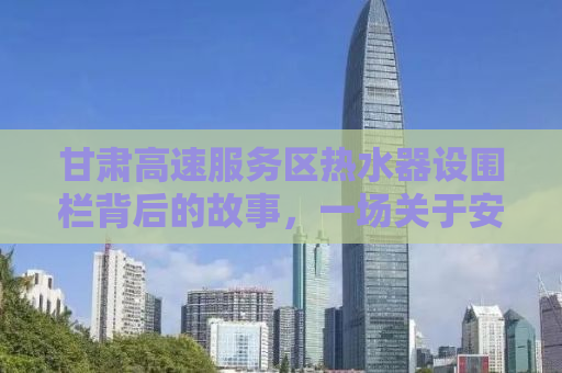 甘肃高速服务区热水器设围栏背后的故事，一场关于安全与效率的探讨