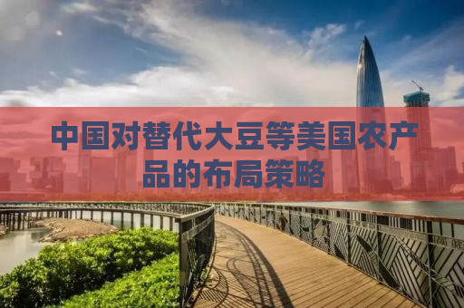 中国对替代大豆等美国农产品的布局策略