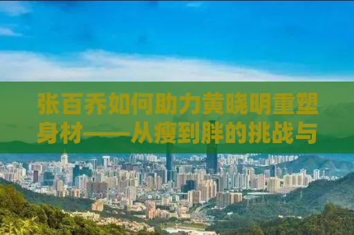 张百乔如何助力黄晓明重塑身材——从瘦到胖的挑战与逆袭之路
