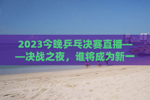 2023今晚乒乓决赛直播——决战之夜，谁将成为新一代王者？