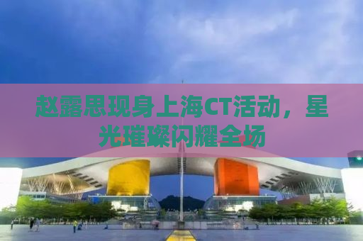 赵露思现身上海CT活动，星光璀璨闪耀全场