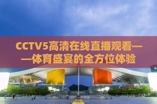 CCTV5高清在线直播观看——体育盛宴的全方位体验