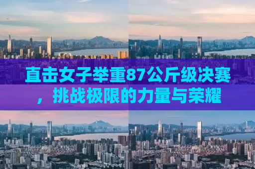 直击女子举重87公斤级决赛，挑战极限的力量与荣耀