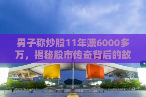 男子称炒股11年赚6000多万，揭秘股市传奇背后的故事