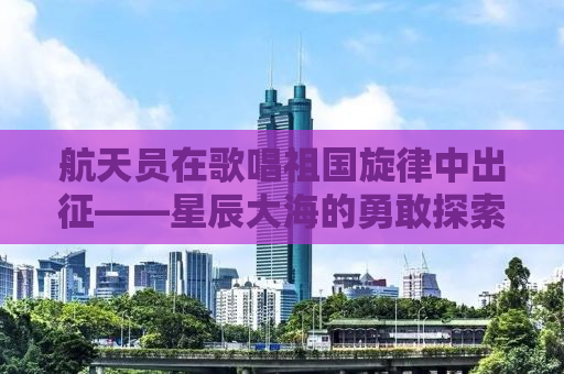 航天员在歌唱祖国旋律中出征——星辰大海的勇敢探索与无限荣耀