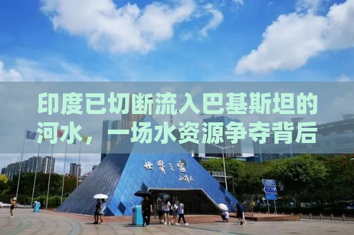 印度已切断流入巴基斯坦的河水，一场水资源争夺背后的复杂考量