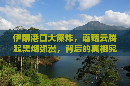伊朗港口大爆炸，蘑菇云腾起黑烟弥漫，背后的真相究竟如何？