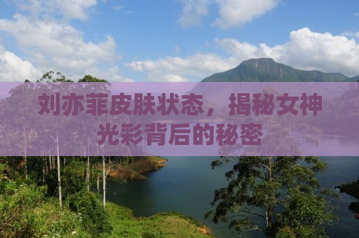 刘亦菲皮肤状态，揭秘女神光彩背后的秘密