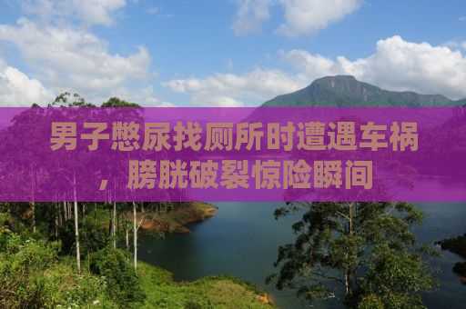男子憋尿找厕所时遭遇车祸，膀胱破裂惊险瞬间