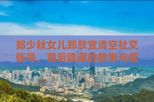 郑少秋女儿郑欣宜清空社交账号，背后隐藏的故事与情感挣扎