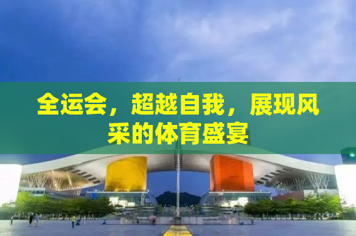 全运会，超越自我，展现风采的体育盛宴
