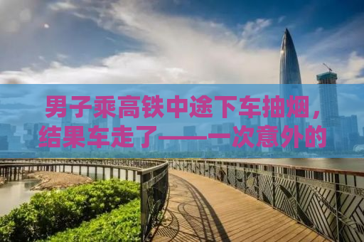 男子乘高铁中途下车抽烟，结果车走了——一次意外的教训