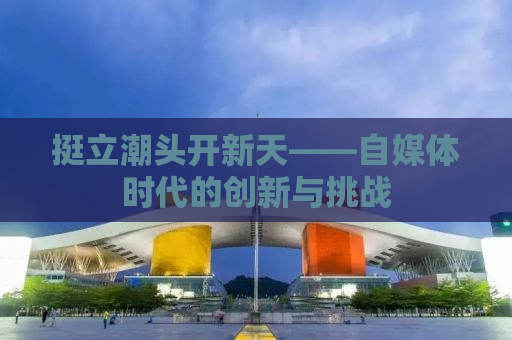 挺立潮头开新天——自媒体时代的创新与挑战