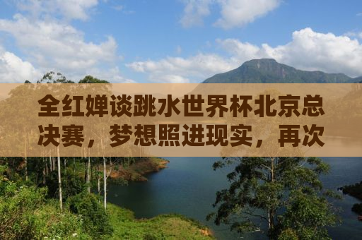 全红婵谈跳水世界杯北京总决赛，梦想照进现实，再次闪耀世界舞台