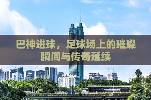 巴神进球，足球场上的璀璨瞬间与传奇延续