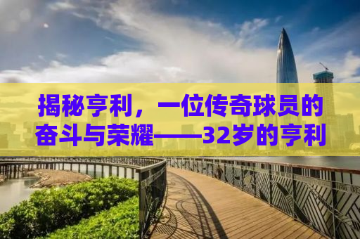 揭秘亨利，一位传奇球员的奋斗与荣耀——32岁的亨利，仍在书写传奇篇章