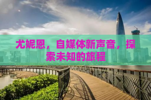 尤妮恩，自媒体新声音，探索未知的旅程