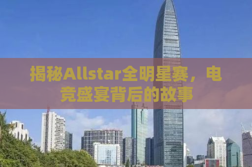揭秘Allstar全明星赛，电竞盛宴背后的故事