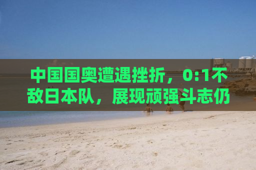 中国国奥遭遇挫折，0:1不敌日本队，展现顽强斗志仍待提升