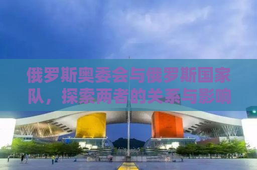 俄罗斯奥委会与俄罗斯国家队，探索两者的关系与影响