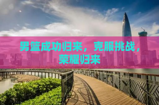 男篮成功归来，克服挑战，荣耀归来