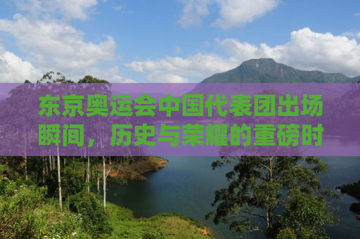 东京奥运会中国代表团出场瞬间，历史与荣耀的重磅时刻