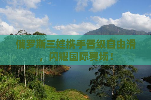 俄罗斯三娃携手晋级自由滑，闪耀国际赛场！