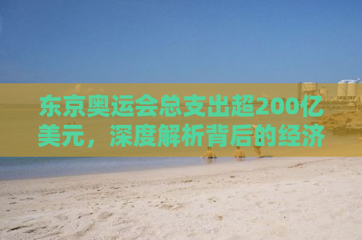 东京奥运会总支出超200亿美元，深度解析背后的经济逻辑与影响