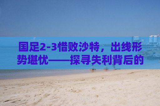 国足2-3惜败沙特，出线形势堪忧——探寻失利背后的真相与未来之路