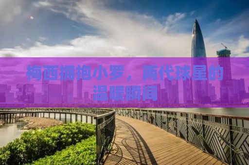 梅西拥抱小罗，两代球星的温暖瞬间