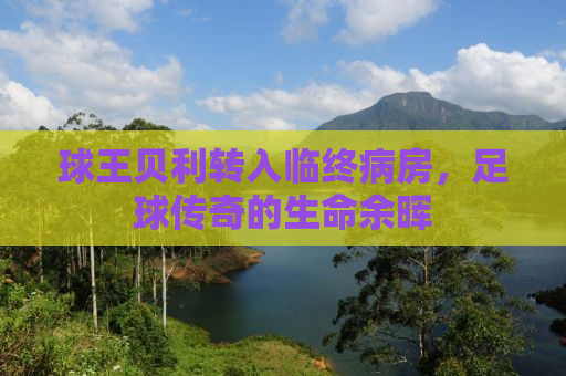 球王贝利转入临终病房，足球传奇的生命余晖